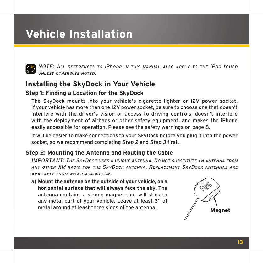 13Vehicle InstallationNOTE: ALL REFERENCES TO iPhone IN THIS MANUAL ALSO APPLY TO THE iPod touch UNLESS OTHERWISE NOTED.Installing the SkyDock in Your VehicleStep 1: Finding a Location for the SkyDock The SkyDock mounts into your vehicle’s cigarette lighter or 12V power socket. If your vehicle has more than one 12V power socket, be sure to choose one that doesn’t interfere with the driver’s vision or access to driving controls, doesn’t interfere with the deployment of airbags or other safety equipment, and makes the iPhone easily accessible for operation. Please see the safety warnings on page 8. It will be easier to make connections to your SkyDock before you plug it into the power socket, so we recommend completing Step 2 and Step 3 first.Step 2: Mounting the Antenna and Routing the CableIMPORTANT: THE SKYDOCK USES A UNIQUE ANTENNA. DO NOT SUBSTITUTE AN ANTENNA FROM ANY OTHER XM RADIO FOR THE SKYDOCK ANTENNA. REPLACEMENT SKYDOCK ANTENNAS ARE AVAILABLE FROM WWW.XMRADIO.COM.a)  Mount the antenna on the outside of your vehicle, on a horizontal surface that will always face the sky. The antenna contains a strong magnet that will stick to any metal part of your vehicle. Leave at least 3” of metal around at least three sides of the antenna.   Magnet