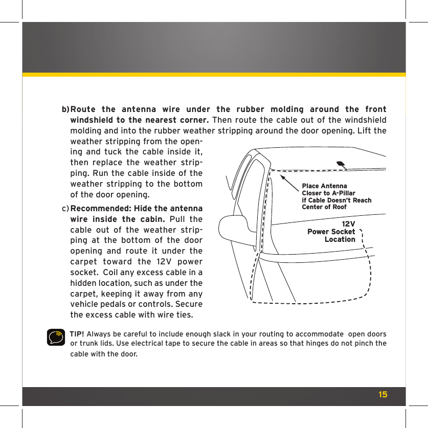 15 b)  Route the antenna wire under the rubber molding around the front windshield to the nearest corner. Then route the cable out of the windshield molding and into the rubber weather stripping around the door opening. Lift the weather stripping from the open-ing and tuck the cable inside it, then replace the weather strip-ping. Run the cable inside of the weather stripping to the bottom of the door opening. c)  Recommended: Hide the antenna wire inside the cabin. Pull the cable out of the weather strip-ping at the bottom of the door opening and route it under the carpet toward the 12V power socket.  Coil any excess cable in a hidden location, such as under the carpet, keeping it away from any vehicle pedals or controls. Secure the excess cable with wire ties.  TIP! Always be careful to include enough slack in your routing to accommodate  open doors or trunk lids. Use electrical tape to secure the cable in areas so that hinges do not pinch the cable with the door. Place AntennaCloser to A-Pillarif Cable Doesn’t Reach Center of Roof12VPower SocketLocation