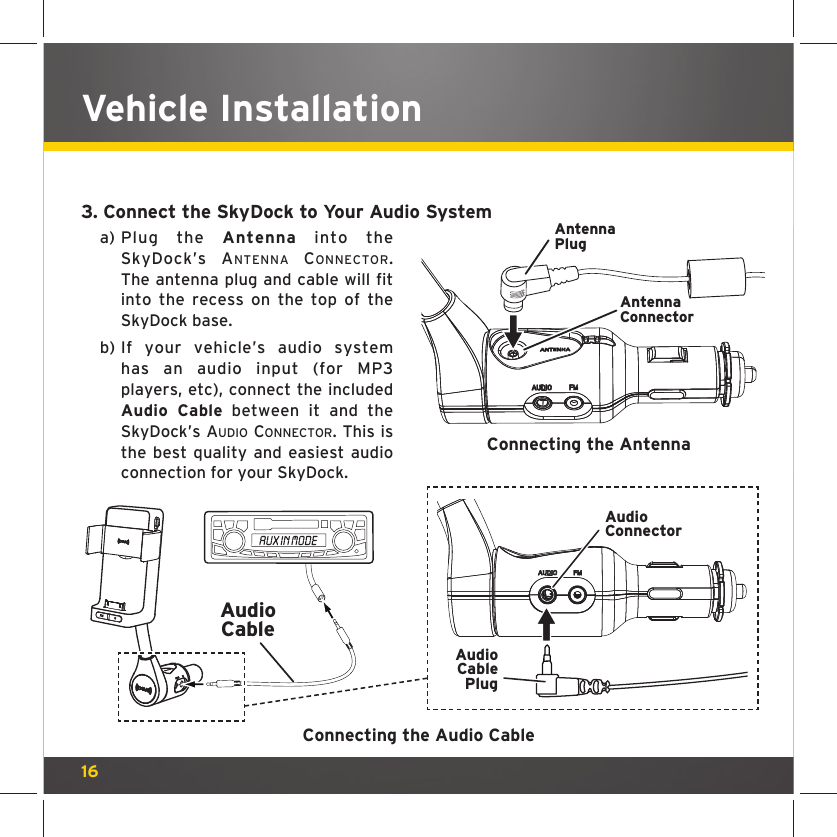 163. Connect the SkyDock to Your Audio Systema)  Plug the Antenna into the SkyDock’s ANTENNA CONNECTOR. The antenna plug and cable will fit into the recess on the top of the SkyDock base.b)  If your vehicle’s audio system has an audio input (for MP3 players, etc), connect the included Audio Cable between it and the SkyDock’s AUDIO CONNECTOR. This is the best quality and easiest audioconnection for your SkyDock.Vehicle InstallationAntennaConnectorAntennaPlugConnecting the AntennaConnecting the Audio CableAudioCableAudioConnectorAudioCablePlug