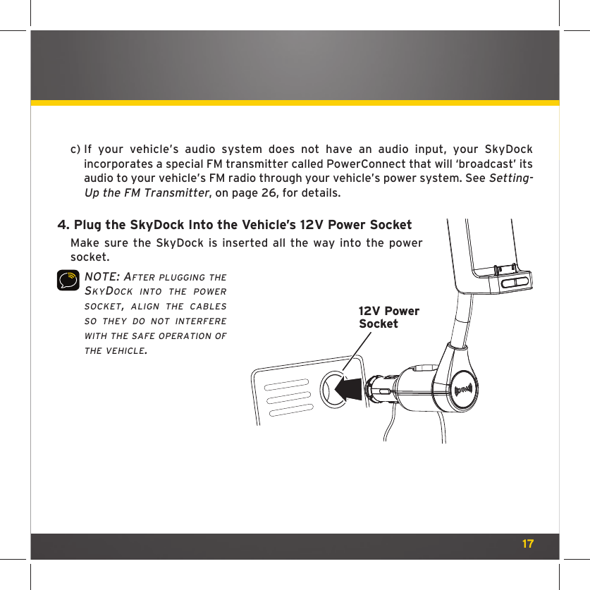 17c)  If your vehicle’s audio system does not have an audio input, your SkyDock incorporates a special FM transmitter called PowerConnect that will ‘broadcast’ its audio to your vehicle’s FM radio through your vehicle’s power system. See Setting-Up the FM Transmitter, on page 26, for details.4.  Plug the SkyDock Into the Vehicle’s 12V Power SocketMake sure the SkyDock is inserted all the way into the power socket.NOTE: AFTER PLUGGING THE SKYDOCK INTO THE POWER SOCKET, ALIGN THE CABLES SO THEY DO NOT INTERFERE WITH THE SAFE OPERATION OF THE VEHICLE.12V PowerSocket