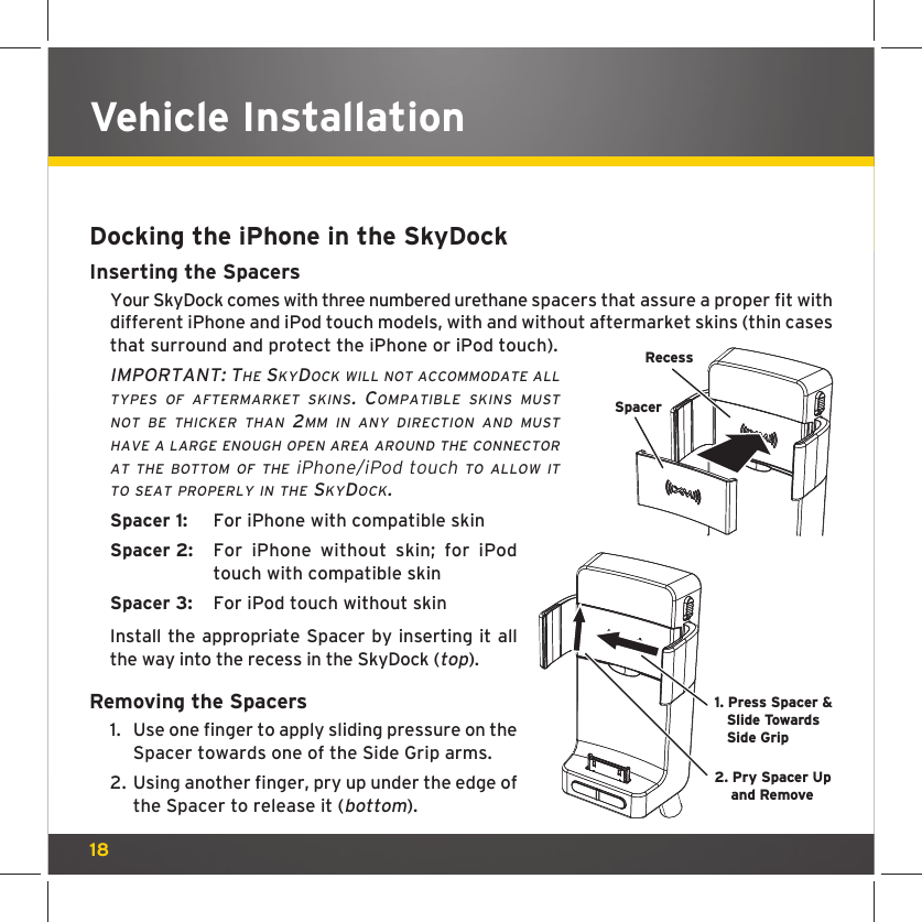 18Vehicle InstallationDocking the iPhone in the SkyDockInserting the Spacers Your SkyDock comes with three numbered urethane spacers that assure a proper fit with different iPhone and iPod touch models, with and without aftermarket skins (thin cases that surround and protect the iPhone or iPod touch).IMPORTANT: THE SKYDOCK WILL NOT ACCOMMODATE ALL TYPES OF AFTERMARKET SKINS. COMPATIBLE SKINS MUST NOT BE THICKER THAN 2MM IN ANY DIRECTION AND MUST HAVE A LARGE ENOUGH OPEN AREA AROUND THE CONNECTOR AT THE BOTTOM OF THE iPhone/iPod touch TO ALLOW IT TO SEAT PROPERLY IN THE SKYDOCK.Spacer 1:  For iPhone with compatible skinSpacer 2:  For iPhone without skin; for iPod touch with compatible skinSpacer 3:  For iPod touch without skinInstall the appropriate Spacer by inserting it all the way into the recess in the SkyDock (top).Removing the Spacers1.  Use one finger to apply sliding pressure on the Spacer towards one of the Side Grip arms. 2.  Using another finger, pry up under the edge of the Spacer to release it (bottom).RecessSpacer1. Press Spacer &amp; Slide TowardsSide Grip2. Pry Spacer Upand Remove