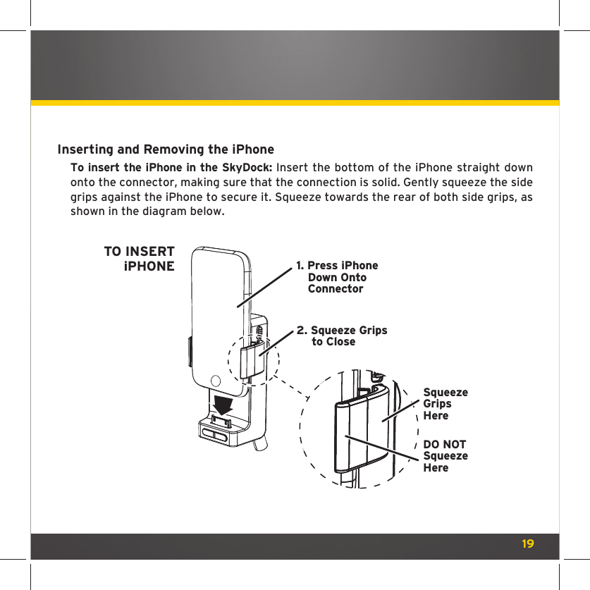19Inserting and Removing the iPhoneTo insert the iPhone in the SkyDock: Insert the bottom of the iPhone straight down onto the connector, making sure that the connection is solid. Gently squeeze the side grips against the iPhone to secure it. Squeeze towards the rear of both side grips, as shown in the diagram below.1. Press iPhoneDown OntoConnectorTO INSERTiPHONE2. Squeeze Gripsto CloseSqueezeGripsHereDO NOTSqueezeHere