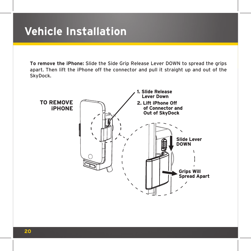 20Vehicle InstallationTo remove the iPhone: Slide the Side Grip Release Lever DOWN to spread the grips apart. Then lift the iPhone off the connector and pull it straight up and out of the SkyDock. 1. Slide ReleaseLever Down2. Lift iPhone Offof Connector andOut of SkyDockTO REMOVEiPHONESlide LeverDOWNGrips WillSpread Apart