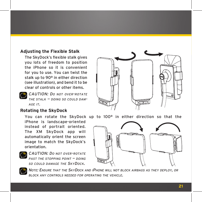 21Adjusting the Flexible StalkThe SkyDock’s flexible stalk gives you lots of freedom to position the iPhone so it is convenient for you to use. You can twist the stalk up to 90° in either direction (see illustration), and bend it to be clear of controls or other items.CAUTION: DO NOT OVER-ROTATE THE STALK — DOING SO COULD DAM-AGE IT.Rotating the SkyDockYou can rotate the SkyDock up to 100° in either direction so that the iPhone is landscape-oriented instead of portrait oriented. The XM SkyDock app will automatically orient the screen image to match the SkyDock’s orientation.CAUTION: DO NOT OVER-ROTATE PAST THE STOPPING POINT — DOING SO COULD DAMAGE THE SKYDOCK. NOTE: ENSURE THAT THE SKYDOCK AND IPHONE WILL NOT BLOCK AIRBAGS AS THEY DEPLOY, OR BLOCK ANY CONTROLS NEEDED FOR OPERATING THE VEHICLE. 