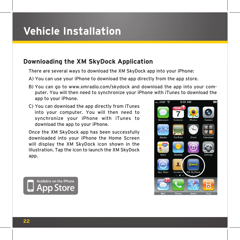 22Vehicle InstallationDownloading the XM SkyDock ApplicationThere are several ways to download the XM SkyDock app into your iPhone:A) You can use your iPhone to download the app directly from the app store. B)  You can go to www.xmradio.com/skydock and download the app into your com-puter. You will then need to synchronize your iPhone with iTunes to download the app to your iPhone.C)  You can download the app directly from iTunes into your computer. You will then need to synchronize your iPhone with iTunes to download the app to your iPhone.Once the XM SkyDock app has been successfully downloaded into your iPhone the Home Screen will display the XM SkyDock icon shown in the illustration. Tap the icon to launch the XM SkyDock app.