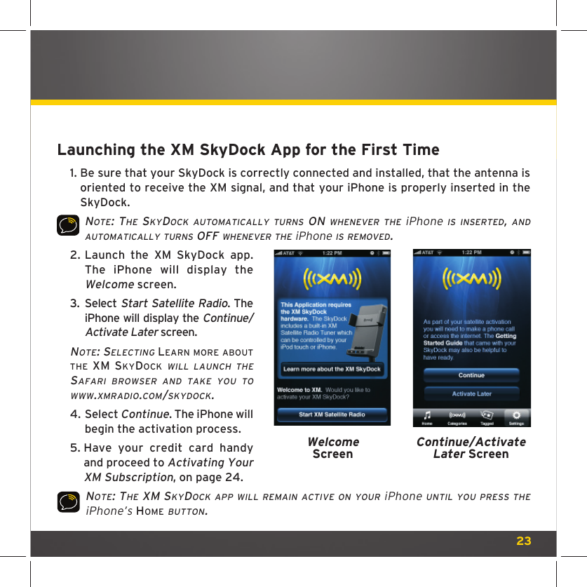 23Launching the XM SkyDock App for the First Time1.  Be sure that your SkyDock is correctly connected and installed, that the antenna is oriented to receive the XM signal, and that your iPhone is properly inserted in the SkyDock.NOTE: THE SKYDOCK AUTOMATICALLY TURNS ON WHENEVER THE iPhone IS INSERTED, AND AUTOMATICALLY TURNS OFF WHENEVER THE iPhone IS REMOVED.2.  Launch the XM SkyDock app. The iPhone will display the Welcome screen.3.  Select Start Satellite Radio. The iPhone will display the Continue/Activate Later screen.NOTE: SELECTING LEARN MORE ABOUT THE XM SKYDOCK WILL LAUNCH THE SAFARI BROWSER AND TAKE YOU TO WWW.XMRADIO.COM/SKYDOCK. 4.  Select Continue. The iPhone will begin the activation process.5.  Have your credit card handy and proceed to Activating Your XM Subscription, on page 24.NOTE: THE XM SKYDOCK APP WILL REMAIN ACTIVE ON YOUR iPhone UNTIL YOU PRESS THE iPhone’s HOME BUTTON. WelcomeScreenContinue/Activate Later Screen