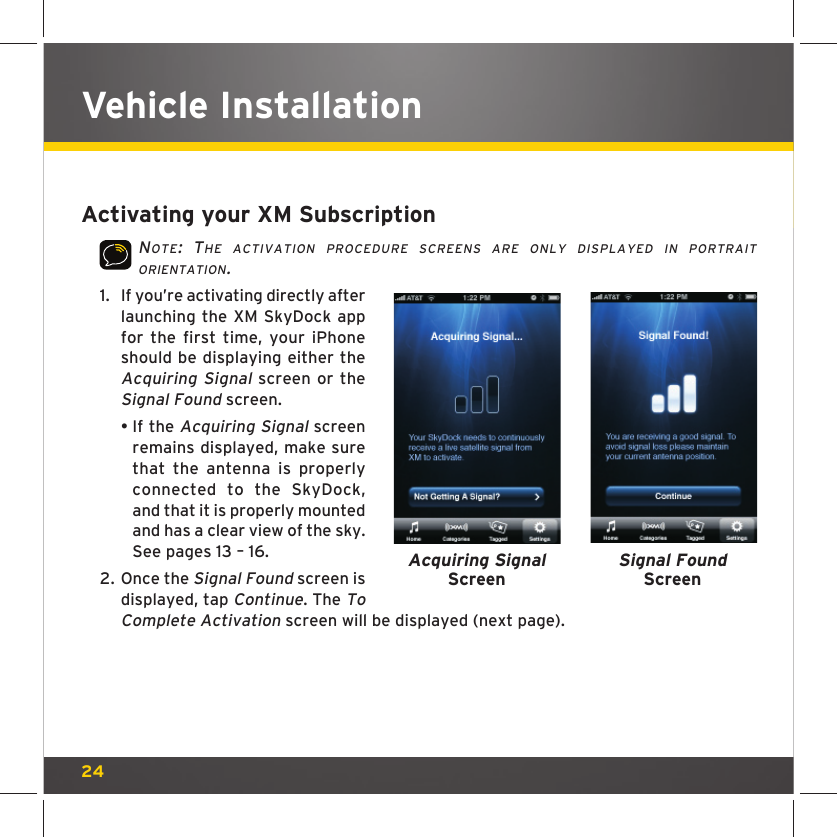 24Activating your XM SubscriptionNOTE: THE ACTIVATION PROCEDURE SCREENS ARE ONLY DISPLAYED IN PORTRAIT ORIENTATION.1.  If you’re activating directly after launching the XM SkyDock app for the first time, your iPhone should be displaying either the Acquiring Signal screen or the Signal Found screen. •  If the Acquiring Signal screen remains displayed, make sure that the antenna is properly connected to the SkyDock, and that it is properly mounted and has a clear view of the sky. See pages 13 – 16.2.  Once the Signal Found screen is displayed, tap Continue. The To Complete Activation screen will be displayed (next page).Acquiring SignalScreenSignal Found ScreenVehicle Installation