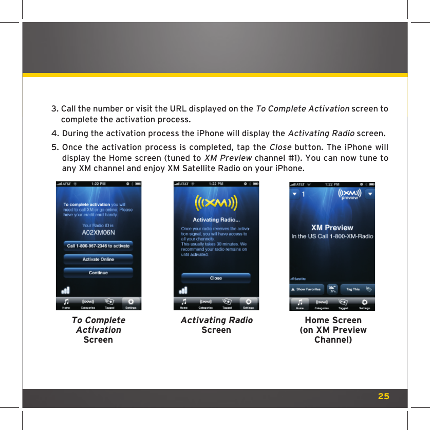 253.  Call the number or visit the URL displayed on the To Complete Activation screen to complete the activation process.4.  During the activation process the iPhone will display the Activating Radio screen.5.  Once the activation process is completed, tap the Close button. The iPhone will display the Home screen (tuned to XM Preview channel #1). You can now tune to any XM channel and enjoy XM Satellite Radio on your iPhone.To Complete Activation ScreenActivating RadioScreenHome Screen(on XM PreviewChannel)