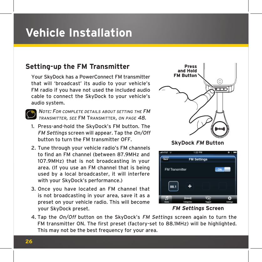 26Setting-up the FM TransmitterYour SkyDock has a PowerConnect FM transmitter that will ‘broadcast’ its audio to your vehicle’s FM radio if you have not used the included audio cable to connect the SkyDock to your vehicle’s audio system.NOTE: FOR COMPLETE DETAILS ABOUT SETTING THE FM TRANSMITTER, SEE FM TRANSMITTER, ON PAGE 48.1.  Press-and-hold the SkyDock’s FM button. The FM Settings screen will appear. Tap the On/Off button to turn the FM transmitter OFF.2.  Tune through your vehicle radio’s FM channels to find an FM channel (between 87.9MHz and 107.9MHz) that is not broadcasting in your area. (If you use an FM channel that is being used by a local broadcaster, it will interfere with your SkyDock’s performance.)3.  Once you have located an FM channel that is not broadcasting in your area, save it as a preset on your vehicle radio. This will become your SkyDock preset.4.  Tap the On/Off button on the SkyDock’s FM Settings screen again to turn the FM transmitter ON. The first preset (factory-set to 88.1MHz) will be highlighted. This may not be the best frequency for your area.  FM Settings ScreenVehicle InstallationPressand HoldFM ButtonSkyDock FM Button