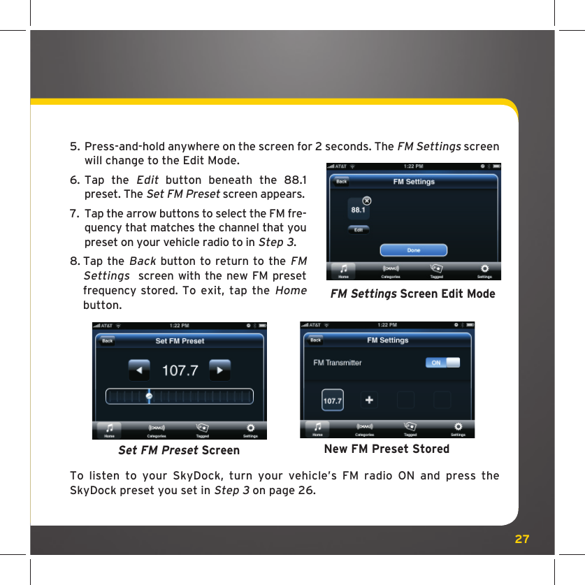 275.  Press-and-hold anywhere on the screen for 2 seconds. The FM Settings screen will change to the Edit Mode.6.  Tap the Edit button beneath the 88.1 preset. The Set FM Preset screen appears.7.  Tap the arrow buttons to select the FM fre-quency that matches the channel that you preset on your vehicle radio to in Step 3.8.  Tap the Back button to return to the FM Settings  screen with the new FM preset frequency stored. To exit, tap the Home button. To listen to your SkyDock, turn your vehicle’s FM radio ON and press the SkyDock preset you set in Step 3 on page 26.New FM Preset StoredSet FM Preset ScreenFM Settings Screen Edit Mode