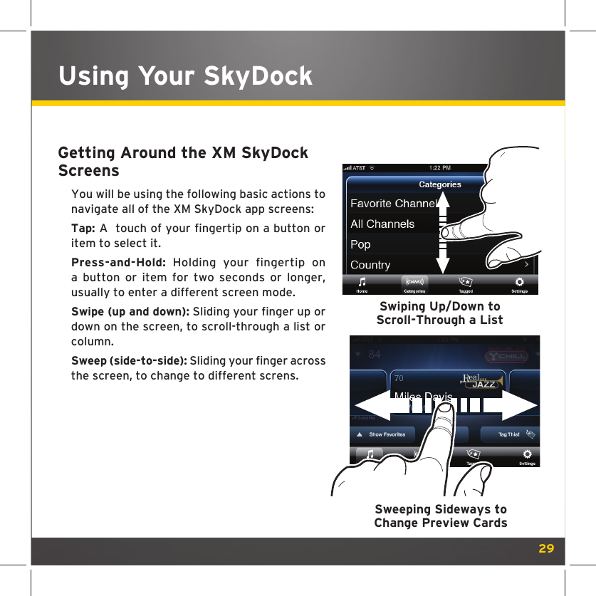 29Using Your SkyDockGetting Around the XM SkyDock ScreensYou will be using the following basic actions to navigate all of the XM SkyDock app screens:Tap: A  touch of your fingertip on a button or item to select it.Press-and-Hold: Holding your fingertip on a button or item for two seconds or longer, usually to enter a different screen mode.Swipe (up and down): Sliding your finger up or down on the screen, to scroll-through a list or column.Sweep (side-to-side): Sliding your finger across the screen, to change to different screns. Swiping Up/Down to Scroll-Through a ListSweeping Sideways toChange Preview Cards