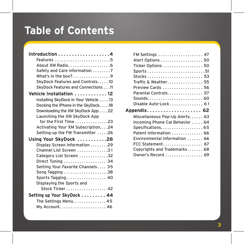 3  FM Settings  . . . . . . . . . . . . . . . . . . . .  47  Alert Options . . . . . . . . . . . . . . . . . . . 50  Ticker Options . . . . . . . . . . . . . . . . . . 50  Sports . . . . . . . . . . . . . . . . . . . . . . . . . . 51  Stocks . . . . . . . . . . . . . . . . . . . . . . . . .  53 Trafﬁ c &amp; Weather . . . . . . . . . . . . . . . . 55   Preview Cards  . . . . . . . . . . . . . . . . . . 56   Parental Controls . . . . . . . . . . . . . . . .  57  Sounds. . . . . . . . . . . . . . . . . . . . . . . . . 60  Disable Auto-Lock . . . . . . . . . . . . . . .  6 1Appendix . . . . . . . . . . . . . . . . . . . .  62  Miscellaneous Pop-Up Alerts . . . . . .  63  Incoming Phone Cal Behavior . . . . . 64 Speciﬁ cations . . . . . . . . . . . . . . . . . . . 65  Patent Information  . . . . . . . . . . . . . . 66  Environmental Information  . . . . . . . 66  FCC Statement . . . . . . . . . . . . . . . . . .  67  Copyrights and Trademarks . . . . . . . 68  Owner’s Record . . . . . . . . . . . . . . . . .  69Introduction . . . . . . . . . . . . . . . . . . .4 Features  . . . . . . . . . . . . . . . . . . . . . . . . .5  About XM Radio . . . . . . . . . . . . . . . . . . . 6  Safety and Care information . . . . . . . . 7  What’s in the box? . . . . . . . . . . . . . . . . .9  SkyDock Features and Controls . . . . . 10 SkyDock Features and Connections . . .11Vehicle Installation  . . . . . . . . . . . . 12 Installing SkyDock in Your Vehicle . . . . . 13 Docking the iPhone in the SkyDock . . . . .18 Downloading the XM SkyDock App . . . . 22  Launching the XM SkyDock App      for the First Time . . . . . . . . . . . . . . .23  Activating Your XM Subscription. . . .24  Setting-up the FM Transmitter  . . . . .26Using Your SkyDock  . . . . . . . . . . .28  Display Screen Information . . . . . . . .29  Channel List Screen  . . . . . . . . . . . . . .3 1   Category List Screen  . . . . . . . . . . . . .32  Direct Tuning  . . . . . . . . . . . . . . . . . . .  34  Setting Your Favorite Channels . . . .  35  Song Tagging . . . . . . . . . . . . . . . . . . . .38  Sports Tagging . . . . . . . . . . . . . . . . . .  40  Displaying the Sports and       Stock Ticker . . . . . . . . . . . . . . . . . .  42Setting up Your SkyDock  . . . . . . . . . 44 The Settings Menu . . . . . . . . . . . . . . . 45  My Account . . . . . . . . . . . . . . . . . . . . . 46Table of Contents