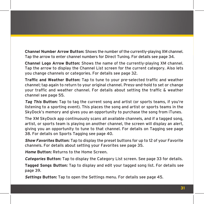 31Channel Number Arrow Button: Shows the number of the currently-playing XM channel. Tap the arrow to enter channel numbers for Direct Tuning. For details see page 34. Channel Logo Arrow Button: Shows the name of the currently-playing XM channel. Tap the arrow to display the Channel List screen for the current category. Also lets you change channels or categories. For details see page 32.Traffic and Weather Button: Tap to tune to your pre-selected traffic and weather channel; tap again to return to your original channel. Press-and-hold to set or change your traffic and weather channel. For details about setting the traffic &amp; weather channel see page 55.Tag This Button: Tap to tag the current song and artist (or sports teams, if you’re listening to a sporting event). This places the song and artist or sports teams in the SkyDock’s memory and gives you an opportunity to purchase the song from iTunes. The XM SkyDock app continuously scans all available channels, and if a tagged song, artist, or sports team is playing on another channel, the screen will display an alert, giving you an opportunity to tune to that channel. For details on Tagging see page 38. For details on Sports Tagging see page 40.Show Favorites Button: Tap to display the preset buttons for up to 12 of your Favorite channels. For details about setting your Favorites see page 35.Home Button: Returns to the Home Screen. Categories Button: Tap to display the Category List screen. See page 33 for details.Tagged Songs Button: Tap to display and edit your tagged song list. For details see page 39.Settings Button: Tap to open the Settings menu. For details see page 45.