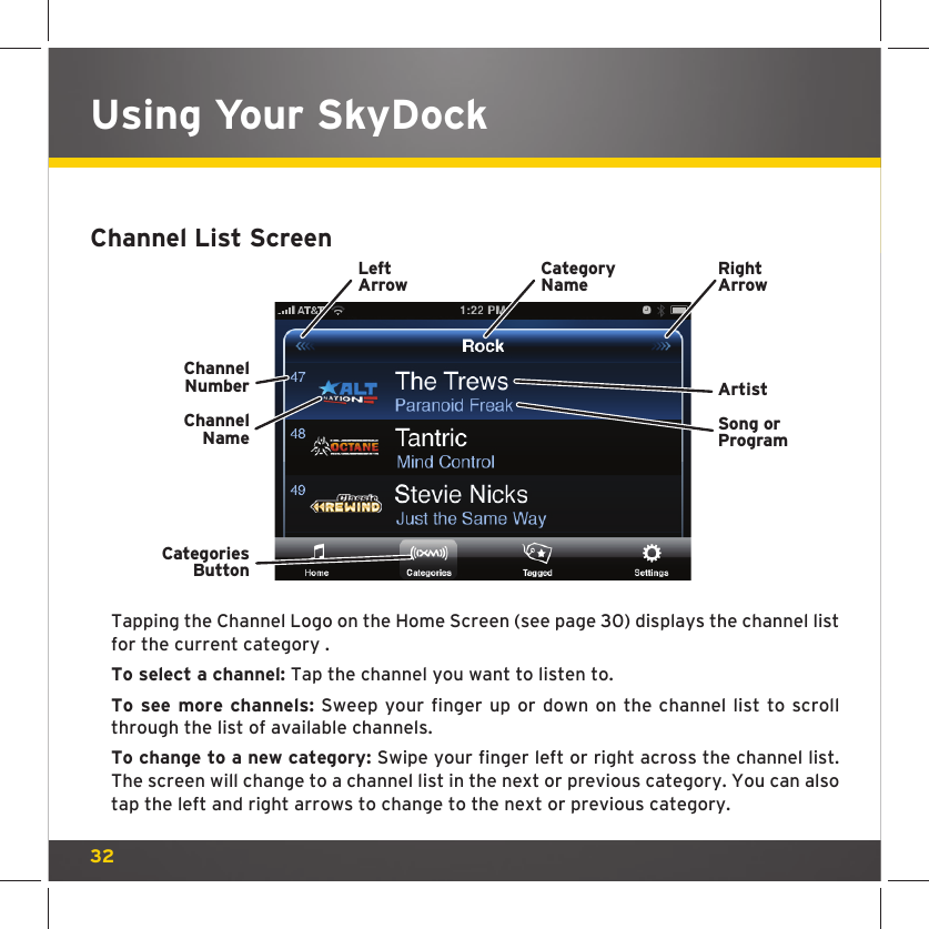 32Using Your SkyDockChannel List Screen Tapping the Channel Logo on the Home Screen (see page 30) displays the channel list for the current category . To select a channel: Tap the channel you want to listen to. To see more channels: Sweep your finger up or down on the channel list to scroll through the list of available channels.To change to a new category: Swipe your finger left or right across the channel list. The screen will change to a channel list in the next or previous category. You can also tap the left and right arrows to change to the next or previous category.ChannelNumberChannelNameCategoriesButtonCategoryNameLeftArrowRightArrowSong orProgramArtist