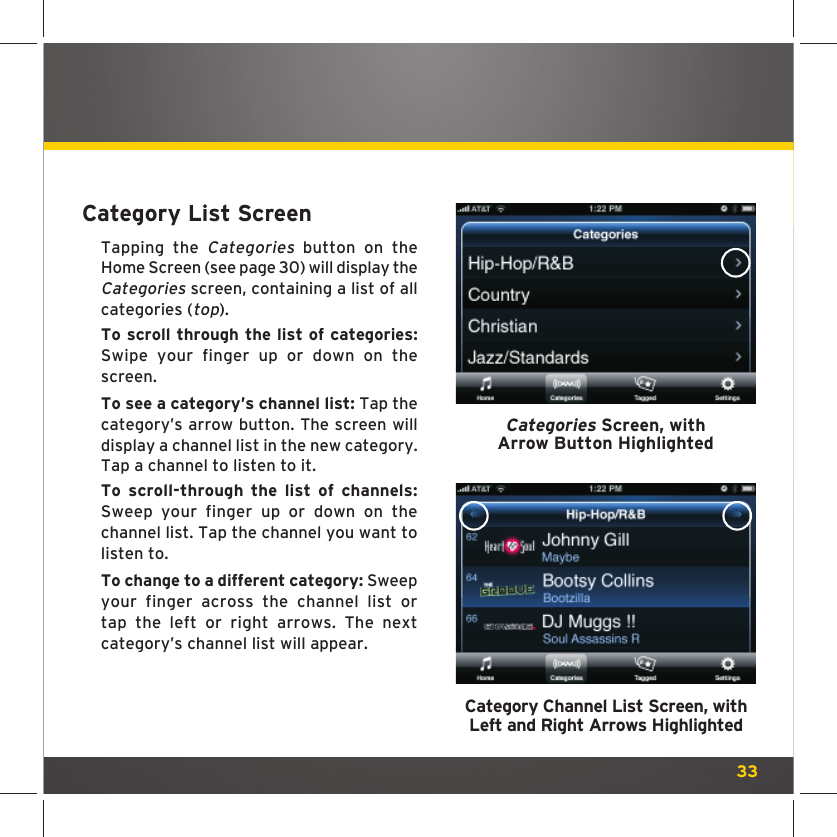 33Category List ScreenTapping the Categories button on the Home Screen (see page 30) will display the Categories screen, containing a list of all categories (top).To scroll through the list of categories: Swipe your finger up or down on the screen. To see a category’s channel list: Tap the category’s arrow button. The screen will display a channel list in the new category. Tap a channel to listen to it. To scroll-through the list of channels: Sweep your finger up or down on the channel list. Tap the channel you want to listen to.To change to a different category: Sweep your finger across the channel list or tap the left or right arrows. The next category’s channel list will appear.Categories Screen, withArrow Button HighlightedCategory Channel List Screen, withLeft and Right Arrows Highlighted