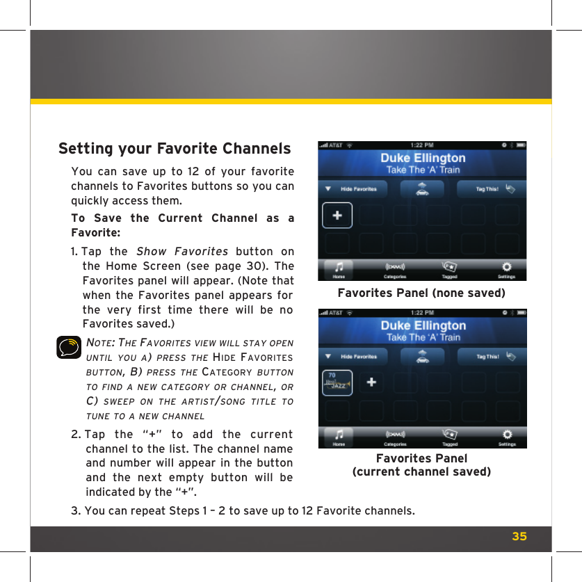 35Setting your Favorite Channels You can save up to 12 of your favorite channels to Favorites buttons so you can quickly access them.To Save the Current Channel as a Favorite: 1.  Tap the Show Favorites button on the Home Screen (see page 30). The Favorites panel will appear. (Note that when the Favorites panel appears for the very first time there will be no Favorites saved.)NOTE: THE FAVORITES VIEW WILL STAY OPEN UNTIL YOU A) PRESS THE HIDE FAVORITES BUTTON, B) PRESS THE CATEGORY BUTTON TO FIND A NEW CATEGORY OR CHANNEL, OR C) SWEEP ON THE ARTIST/SONG TITLE TO TUNE TO A NEW CHANNEL2.  Tap the “+” to add the current channel to the list. The channel name and number will appear in the button and the next empty button will be indicated by the “+”.3.  You can repeat Steps 1 – 2 to save up to 12 Favorite channels.Favorites Panel (none saved)Favorites Panel(current channel saved)