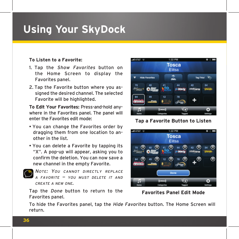 36To Listen to a Favorite: 1.  Tap the Show Favorites button on the Home Screen to display the Favorites panel.2.  Tap the Favorite button where you as-signed the desired channel. The selected Favorite will be highlighted.To Edit Your Favorites: Press-and-hold any-where in the Favorites panel. The panel will enter the Favorites edit mode:•  You can change the Favorites order by dragging them from one location to an-other in the list.•  You can delete a Favorite by tapping its “X”. A pop-up will appear, asking you to confirm the deletion. You can now save a new channel in the empty Favorite.NOTE: YOU CANNOT DIRECTLY REPLACE A FAVORITE — YOU MUST DELETE IT AND CREATE A NEW ONE. Tap the Done button to return to the Favorites panel.   To hide the Favorites panel, tap the Hide Favorites button. The Home Screen will return.Using Your SkyDockTap a Favorite Button to ListenFavorites Panel Edit Mode