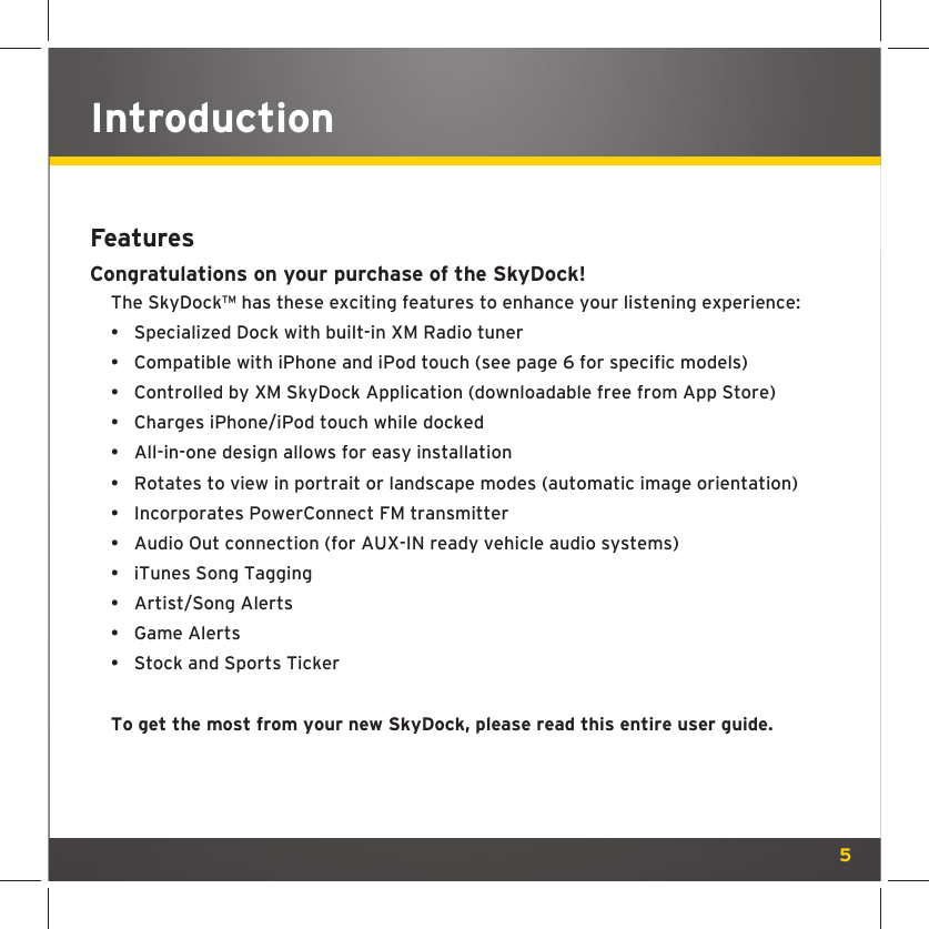 5IntroductionFeaturesCongratulations on your purchase of the SkyDock!The SkyDock™ has these exciting features to enhance your listening experience: •  Specialized Dock with built-in XM Radio tuner•  Compatible with iPhone and iPod touch (see page 6 for specific models)•  Controlled by XM SkyDock Application (downloadable free from App Store)•  Charges iPhone/iPod touch while docked•  All-in-one design allows for easy installation•  Rotates to view in portrait or landscape modes (automatic image orientation)•  Incorporates PowerConnect FM transmitter•  Audio Out connection (for AUX-IN ready vehicle audio systems)•  iTunes Song Tagging• Artist/Song Alerts• Game Alerts•  Stock and Sports TickerTo get the most from your new SkyDock, please read this entire user guide. 