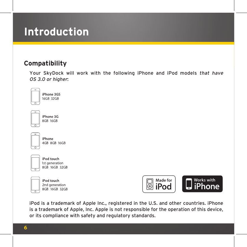 6IntroductionCompatibilityYour SkyDock will work with the following iPhone and iPod models that have OS 3.0 or higher:iPod is a trademark of Apple Inc., registered in the U.S. and other countries. iPhone is a trademark of Apple, Inc. Apple is not responsible for the operation of this device, or its compliance with safety and regulatory standards.