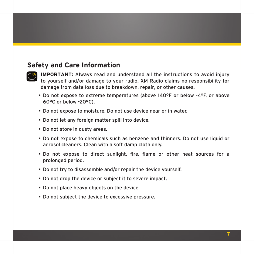 7Safety and Care InformationIMPORTANT: Always read and understand all the instructions to avoid injury to yourself and/or damage to your radio. XM Radio claims no responsibility for damage from data loss due to breakdown, repair, or other causes.  •  Do not expose to extreme temperatures (above 140°F or below -4°F, or above 60°C or below -20°C).  •  Do not expose to moisture. Do not use device near or in water.   •  Do not let any foreign matter spill into device.  •  Do not store in dusty areas. •  Do not expose to chemicals such as benzene and thinners. Do not use liquid or aerosol cleaners. Clean with a soft damp cloth only. •  Do not expose to direct sunlight, ﬁ re,  ﬂ ame or other heat sources for a prolonged period.  •  Do not try to disassemble and/or repair the device yourself.  •  Do not drop the device or subject it to severe impact.  •  Do not place heavy objects on the device.  •  Do not subject the device to excessive pressure.