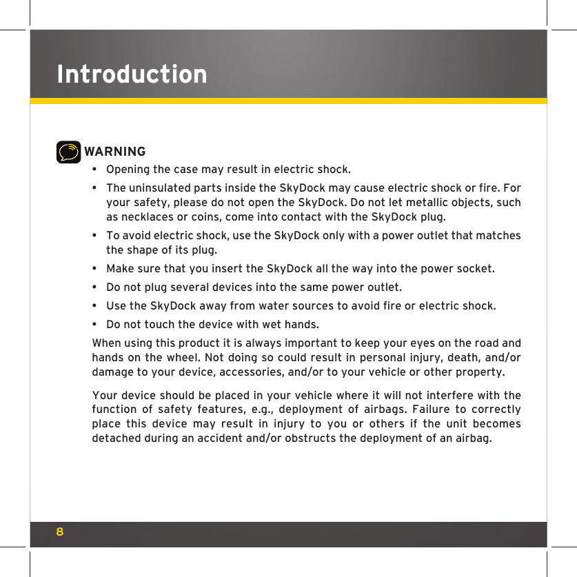8IntroductionWARNING•  Opening the case may result in electric shock.•  The uninsulated parts inside the SkyDock may cause electric shock or fire. For your safety, please do not open the SkyDock. Do not let metallic objects, such as necklaces or coins, come into contact with the SkyDock plug.•  To avoid electric shock, use the SkyDock only with a power outlet that matches the shape of its plug.•  Make sure that you insert the SkyDock all the way into the power socket.•  Do not plug several devices into the same power outlet.•  Use the SkyDock away from water sources to avoid fire or electric shock.•  Do not touch the device with wet hands. When using this product it is always important to keep your eyes on the road and hands on the wheel. Not doing so could result in personal injury, death, and/or damage to your device, accessories, and/or to your vehicle or other property. Your device should be placed in your vehicle where it will not interfere with the function of safety features, e.g., deployment of airbags. Failure to correctly place this device may result in injury to you or others if the unit becomes detached during an accident and/or obstructs the deployment of an airbag.