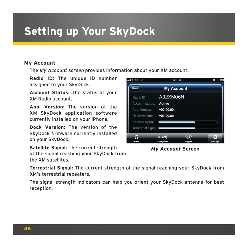 46My AccountThe My Account screen provides information about your XM account:Radio ID: The unique ID number assigned to your SkyDock.Account Status: The status of your XM Radio account.App. Version: The version of the XM SkyDock application software currently installed on your iPhone.Dock Version: The version of the SkyDock firmware currently installed on your SkyDock.Satellite Signal: The current strength of the signal reaching your SkyDock from the XM satellites.Terrestrial Signal: The current strength of the signal reaching your SkyDock from XM’s terrestrial repeaters.The signal strength indicators can help you orient your SkyDock antenna for best reception.My Account ScreenSetting up Your SkyDock