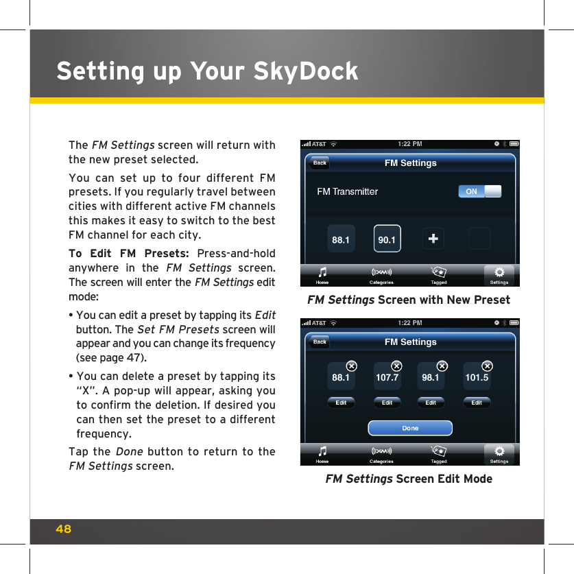 48Setting up Your SkyDockThe FM Settings screen will return with the new preset selected.You can set up to four different FM presets. If you regularly travel between cities with different active FM channels this makes it easy to switch to the best FM channel for each city.To Edit FM Presets: Press-and-hold anywhere in the FM Settings screen. The screen will enter the FM Settings edit mode:•  You can edit a preset by tapping its Edit button. The Set FM Presets screen will appear and you can change its frequency (see page 47).•  You can delete a preset by tapping its “X”. A pop-up will appear, asking you to confirm the deletion. If desired you can then set the preset to a different frequency.Tap the Done button to return to the FM Settings screen. FM Settings Screen with New PresetFM Settings Screen Edit Mode