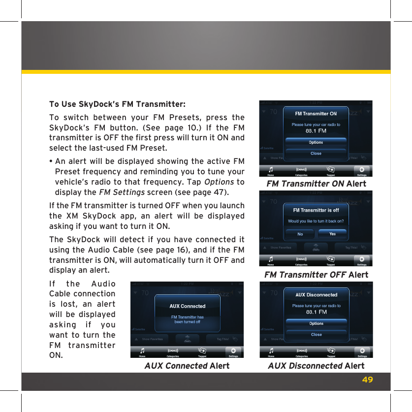 49To Use SkyDock’s FM Transmitter: To switch between your FM Presets, press the SkyDock’s FM button. (See page 10.) If the FM transmitter is OFF the first press will turn it ON and select the last-used FM Preset.  •  An alert will be displayed showing the active FM Preset frequency and reminding you to tune your vehicle’s radio to that frequency. Tap Options to display the FM Settings screen (see page 47).If the FM transmitter is turned OFF when you launch the XM SkyDock app, an alert will be displayed asking if you want to turn it ON.The SkyDock will detect if you have connected it using the Audio Cable (see page 16), and if the FM transmitter is ON, will automatically turn it OFF and display an alert. If the Audio Cable connection is lost, an alert will be displayed asking if you want to turn the FM transmitter ON.FM Transmitter ON AlertFM Transmitter OFF AlertAUX Disconnected AlertAUX Connected Alert