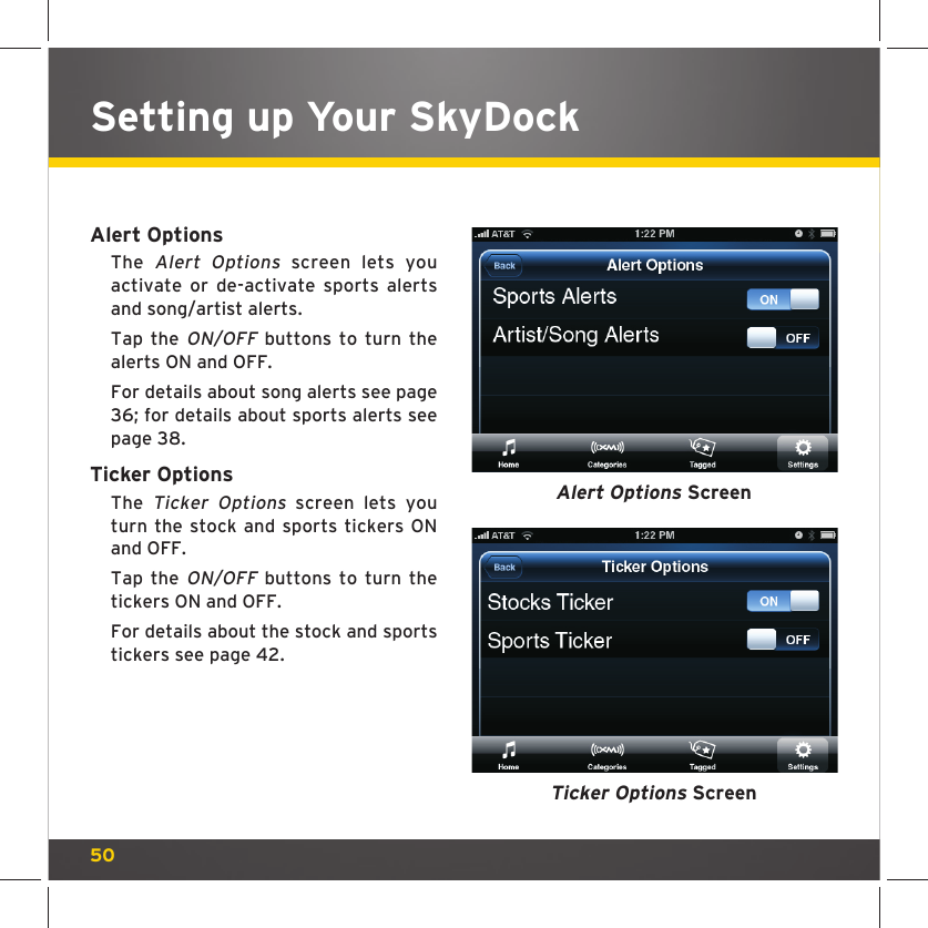 50Alert OptionsThe Alert Options screen lets you activate or de-activate sports alerts and song/artist alerts.Tap the ON/OFF buttons to turn the alerts ON and OFF.For details about song alerts see page 36; for details about sports alerts see page 38. Ticker OptionsThe Ticker Options screen lets you turn the stock and sports tickers ON and OFF.Tap the ON/OFF buttons to turn the tickers ON and OFF.For details about the stock and sports tickers see page 42.Ticker Options ScreenAlert Options ScreenSetting up Your SkyDock