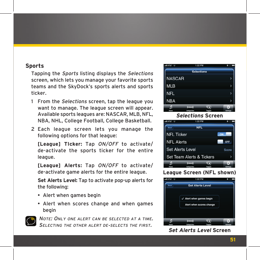 51SportsTapping the Sports listing displays the Selections screen, which lets you manage your favorite sports teams and the SkyDock’s sports alerts and sports ticker.1  From the Selections screen, tap the league you want to manage. The league screen will appear. Available sports leagues are: NASCAR, MLB, NFL, NBA, NHL, College Football, College Basketball.2  Each league screen lets you manage the following options for that league:  [League] TIcker: Tap ON/OFF to activate/de-activate the sports ticker for the entire league.  [League] Alerts: Tap ON/OFF to activate/de-activate game alerts for the entire league.  Set Alerts Level: Tap to activate pop-up alerts for the following:  •  Alert when games begin •  Alert when scores change and when games begin NOTE: ONLY ONE ALERT CAN BE SELECTED AT A TIME. SELECTING THE OTHER ALERT DE-SELECTS THE FIRST.Selections ScreenLeague Screen (NFL shown)Set Alerts Level Screen