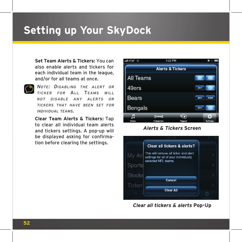 52Setting up Your SkyDock  Set Team Alerts &amp; Tickers: You can also enable alerts and tickers for each individual team in the league, and/or for all teams at once. NOTE: DISABLING THE ALERT OR TICKER FOR ALL TEAMS WILL NOT DISABLE ANY ALERTS OR TICKERS THAT HAVE BEEN SET FOR INDIVIDUAL TEAMS.  Clear Team Alerts &amp; Tickers: Tap to clear all individual team alerts and tickers settings. A pop-up will be displayed asking for confirma-tion before clearing the settings.Alerts &amp; Tickers ScreenClear all tickers &amp; alerts Pop-Up