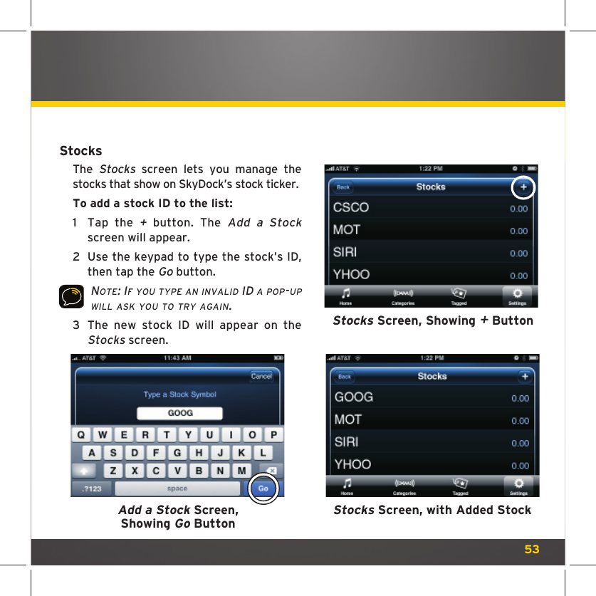 53Stocks Screen, with Added StockStocksThe Stocks screen lets you manage the stocks that show on SkyDock’s stock ticker. To add a stock ID to the list: 1  Tap the + button. The Add a Stock screen will appear.2  Use the keypad to type the stock’s ID, then tap the Go button. NOTE: IF YOU TYPE AN INVALID ID A POP-UP WILL ASK YOU TO TRY AGAIN.  3  The new stock ID will appear on the Stocks screen.Stocks Screen, Showing + ButtonAdd a Stock Screen, Showing Go Button