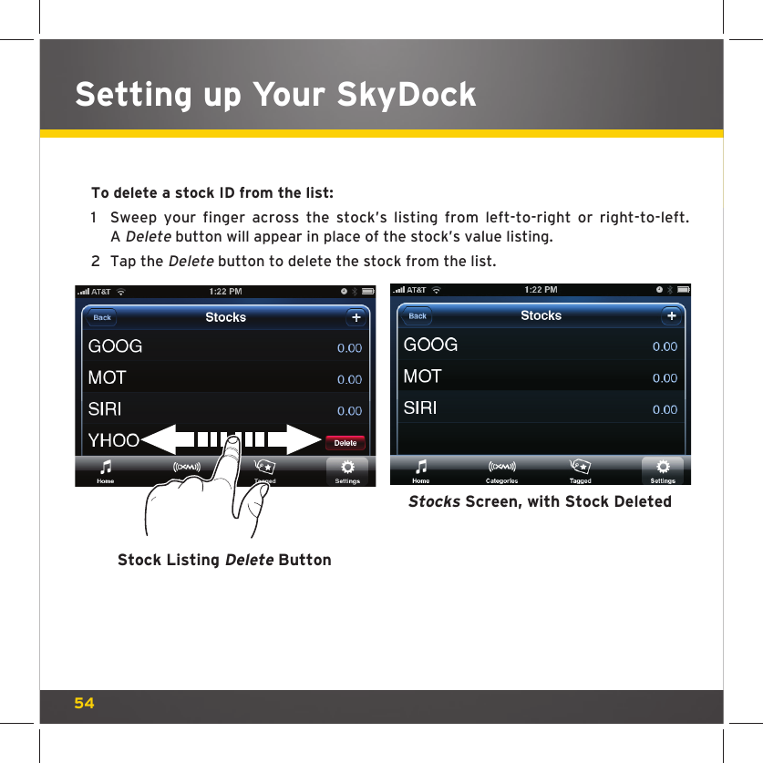 54Setting up Your SkyDockTo delete a stock ID from the list:1  Sweep your finger across the stock’s listing from left-to-right or right-to-left. A Delete button will appear in place of the stock’s value listing.2  Tap the Delete button to delete the stock from the list.Stock Listing Delete ButtonStocks Screen, with Stock Deleted