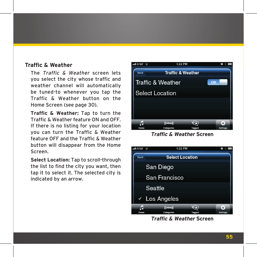 55Trafﬁ c &amp; WeatherThe Traffic &amp; Weather screen lets you select the city whose traffic and weather channel will automatically be tuned-to whenever you tap the Traffic &amp; Weather button on the Home Screen (see page 30).Traffic &amp; Weather: Tap to turn the Traffic &amp; Weather feature ON and OFF. If there is no listing for your location you can turn the Traffic &amp; Weather feature OFF and the Traffic &amp; Weather button will disappear from the Home Screen. Select Location: Tap to scroll-through the list to find the city you want, then tap it to select it. The selected city is indicated by an arrow.Traffic &amp; Weather ScreenTraffic &amp; Weather Screen