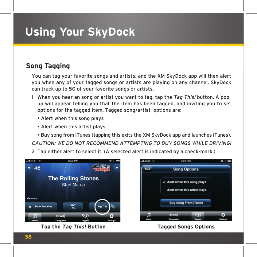 38Song TaggingYou can tag your favorite songs and artists, and the XM SkyDock app will then alert you when any of your tagged songs or artists are playing on any channel. SkyDock can track up to 50 of your favorite songs or artists.1  When you hear an song or artist you want to tag, tap the Tag This! button. A pop-up will appear telling you that the item has been tagged, and inviting you to set options for the tagged item. Tagged song/artist  options are:   • Alert when this song plays  • Alert when this artist plays  • Buy song from iTunes (tapping this exits the XM SkyDock app and launches iTunes).CAUTION: WE DO NOT RECOMMEND ATTEMPTING TO BUY SONGS WHILE DRIVING! 2  Tap either alert to select it. (A selected alert is indicated by a check-mark.)Using Your SkyDockTap the Tag This! Button Tagged Songs Options