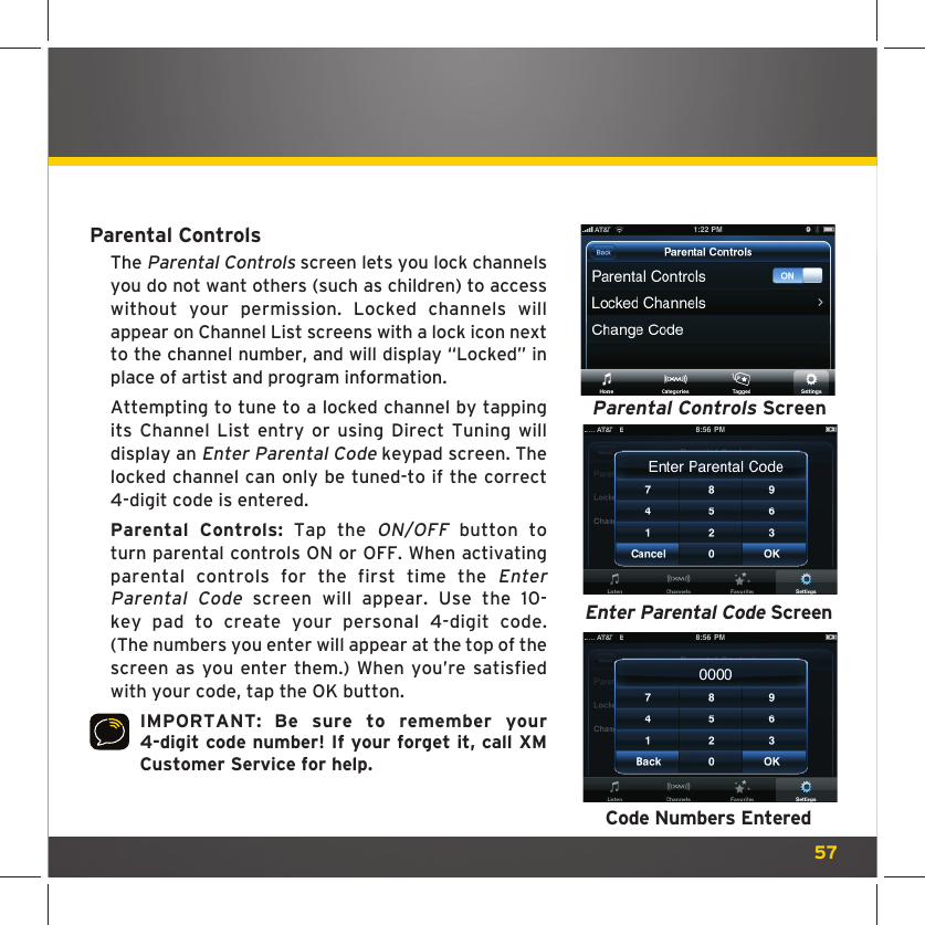 57Parental ControlsThe Parental Controls screen lets you lock channels you do not want others (such as children) to access without your permission. Locked channels will appear on Channel List screens with a lock icon next to the channel number, and will display “Locked” in place of artist and program information. Attempting to tune to a locked channel by tapping its Channel List entry or using Direct Tuning will display an Enter Parental Code keypad screen. The locked channel can only be tuned-to if the correct 4-digit code is entered.Parental Controls: Tap the ON/OFF button to turn parental controls ON or OFF. When activating parental controls for the first time the Enter Parental Code screen will appear. Use the 10-key pad to create your personal 4-digit code. (The numbers you enter will appear at the top of the screen as you enter them.) When you’re satisfied with your code, tap the OK button.IMPORTANT: Be sure to remember your 4-digit code number! If your forget it, call XM Customer Service for help.Parental Controls ScreenEnter Parental Code ScreenCode Numbers Entered
