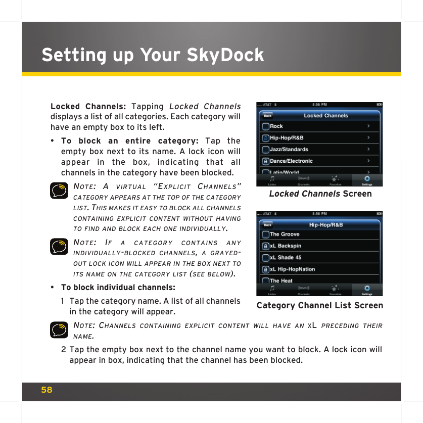 58Setting up Your SkyDock Locked Channels: Tapping Locked Channels displays a list of all categories. Each category will have an empty box to its left.•  To block an entire category: Tap the empty box next to its name. A lock icon will appear in the box, indicating that all channels in the category have been blocked. NOTE: A VIRTUAL “EXPLICIT CHANNELS” CATEGORY APPEARS AT THE TOP OF THE CATEGORY LIST. THIS MAKES IT EASY TO BLOCK ALL CHANNELS CONTAINING EXPLICIT CONTENT WITHOUT HAVING TO FIND AND BLOCK EACH ONE INDIVIDUALLY. NOTE: IF A CATEGORY CONTAINS ANY INDIVIDUALLY-BLOCKED CHANNELS, A GRAYED-OUT LOCK ICON WILL APPEAR IN THE BOX NEXT TO ITS NAME ON THE CATEGORY LIST (SEE BELOW).•  To block individual channels: 1  Tap the category name. A list of all channels in the category will appear. NOTE: CHANNELS CONTAINING EXPLICIT CONTENT WILL HAVE AN XL PRECEDING THEIR NAME. 2  Tap the empty box next to the channel name you want to block. A lock icon will appear in box, indicating that the channel has been blocked. Locked Channels ScreenCategory Channel List Screen