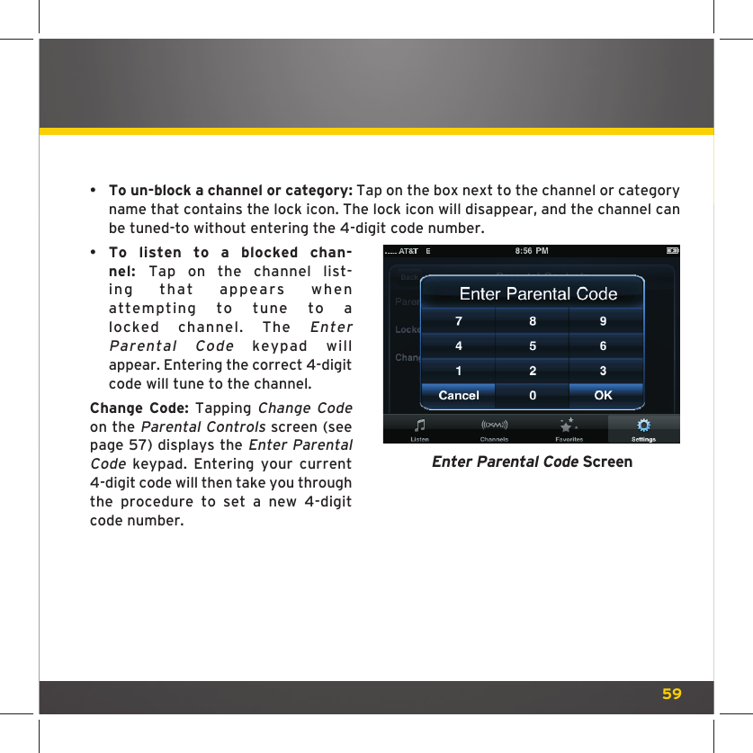 59•    To un-block a channel or category: Tap on the box next to the channel or category name that contains the lock icon. The lock icon will disappear, and the channel can be tuned-to without entering the 4-digit code number.•  To listen to a blocked chan-nel:  Tap on the channel list-ing that appears when attempting to tune to a locked channel. The Enter Parental Code keypad will appear. Entering the correct 4-digit code will tune to the channel.Change Code: Tapping Change Code on the Parental Controls screen (see page 57) displays the Enter Parental Code keypad. Entering your current 4-digit code will then take you through the procedure to set a new 4-digit code number.Enter Parental Code Screen