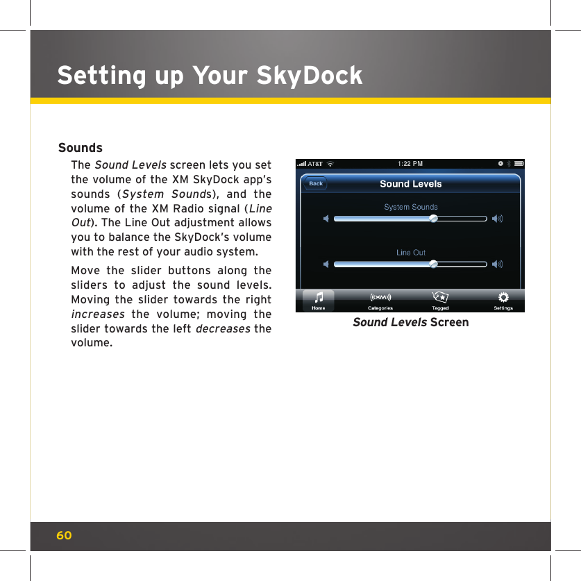 60Setting up Your SkyDockSoundsThe Sound Levels screen lets you set the volume of the XM SkyDock app’s sounds (System Sounds), and the volume of the XM Radio signal (Line Out). The Line Out adjustment allows you to balance the SkyDock’s volume with the rest of your audio system.Move the slider buttons along the sliders to adjust the sound levels. Moving the slider towards the right increases the volume; moving the slider towards the left decreases the volume.Sound Levels Screen