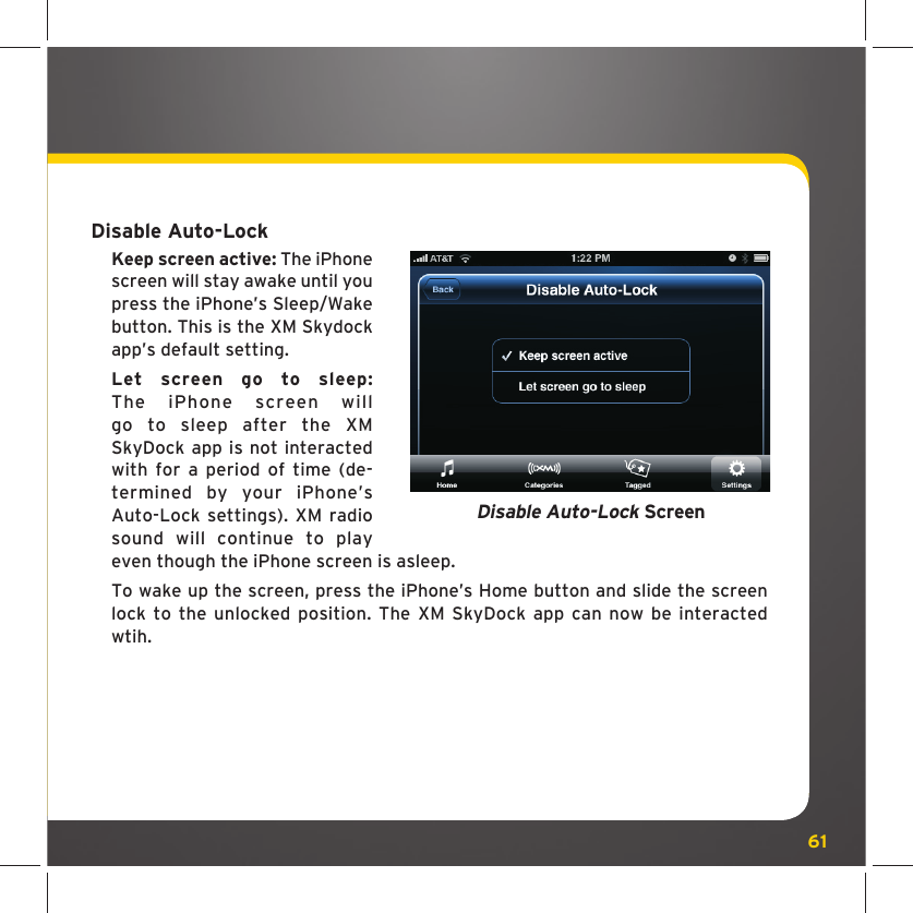 61Disable Auto-LockKeep screen active: The iPhone screen will stay awake until you press the iPhone’s Sleep/Wake button. This is the XM Skydock app’s default setting. Let screen go to sleep: The iPhone screen will go to sleep after the XM SkyDock app is not interacted with for a period of time (de-termined by your iPhone’s Auto-Lock settings). XM radio sound will continue to play even though the iPhone screen is asleep.To wake up the screen, press the iPhone’s Home button and slide the screen lock to the unlocked position. The XM SkyDock app can now be interacted wtih.Disable Auto-Lock Screen