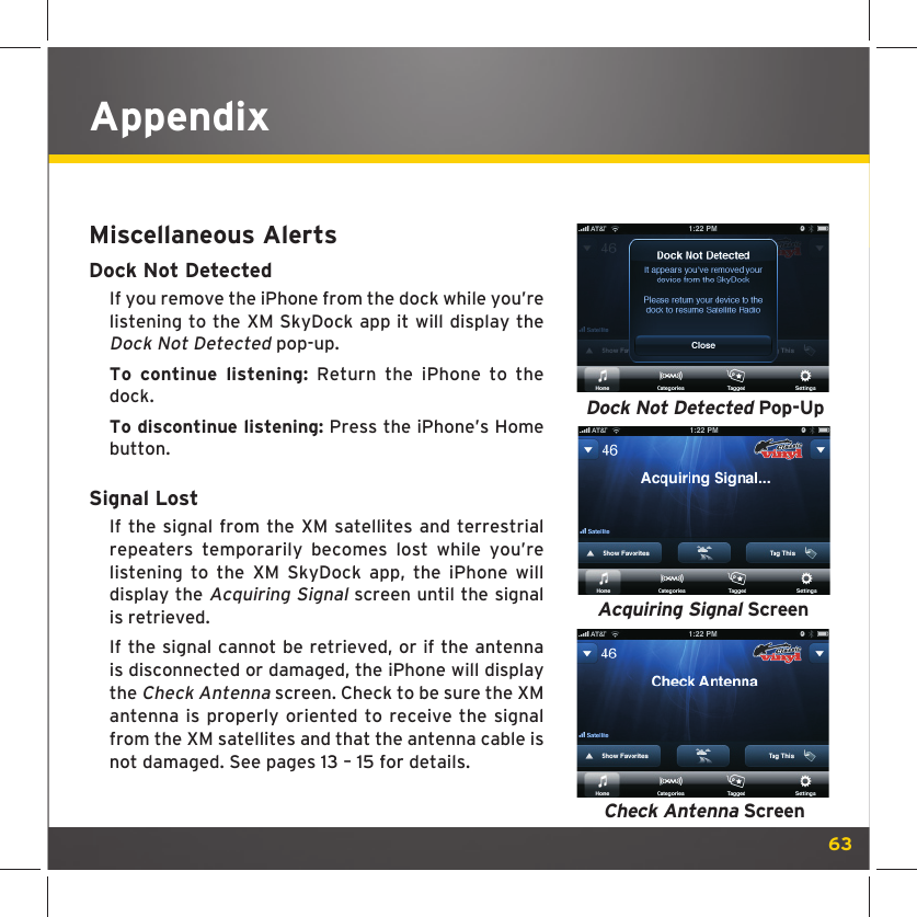 63AppendixMiscellaneous AlertsDock Not DetectedIf you remove the iPhone from the dock while you’re listening to the XM SkyDock app it will display the Dock Not Detected pop-up.To continue listening: Return the iPhone to the dock.To discontinue listening: Press the iPhone’s Home button.Signal LostIf the signal from the XM satellites and terrestrial repeaters temporarily becomes lost while you’re listening to the XM SkyDock app, the iPhone will display the Acquiring Signal screen until the signal is retrieved. If the signal cannot be retrieved, or if the antenna is disconnected or damaged, the iPhone will display the Check Antenna screen. Check to be sure the XM antenna is properly oriented to receive the signal from the XM satellites and that the antenna cable is not damaged. See pages 13 – 15 for details. Dock Not Detected Pop-UpCheck Antenna ScreenAcquiring Signal Screen