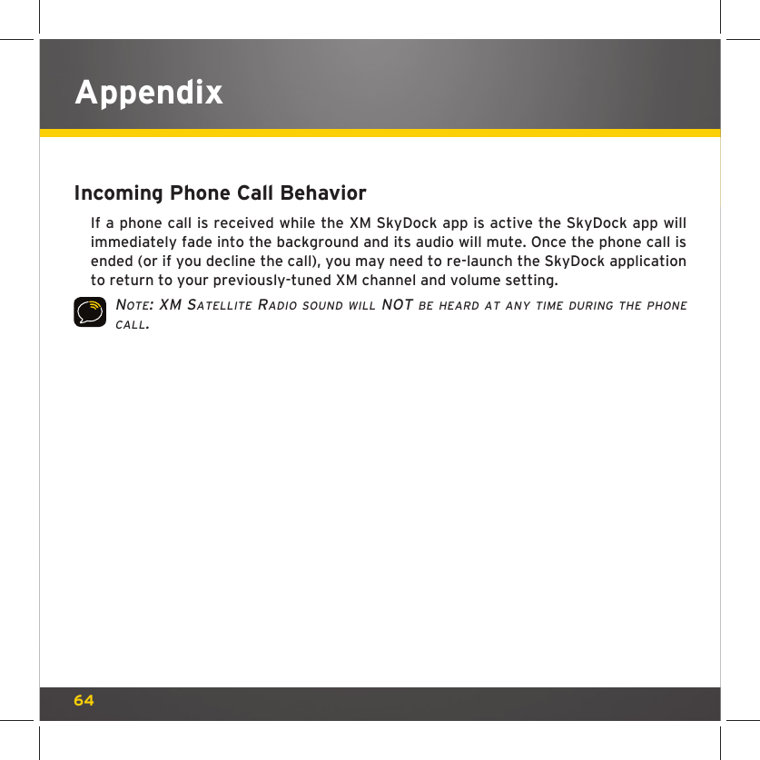 64Incoming Phone Call BehaviorIf a phone call is received while the XM SkyDock app is active the SkyDock app will immediately fade into the background and its audio will mute. Once the phone call is ended (or if you decline the call), you may need to re-launch the SkyDock application to return to your previously-tuned XM channel and volume setting.NOTE: XM SATELLITE RADIO SOUND WILL NOT BE HEARD AT ANY TIME DURING THE PHONE CALL.Appendix