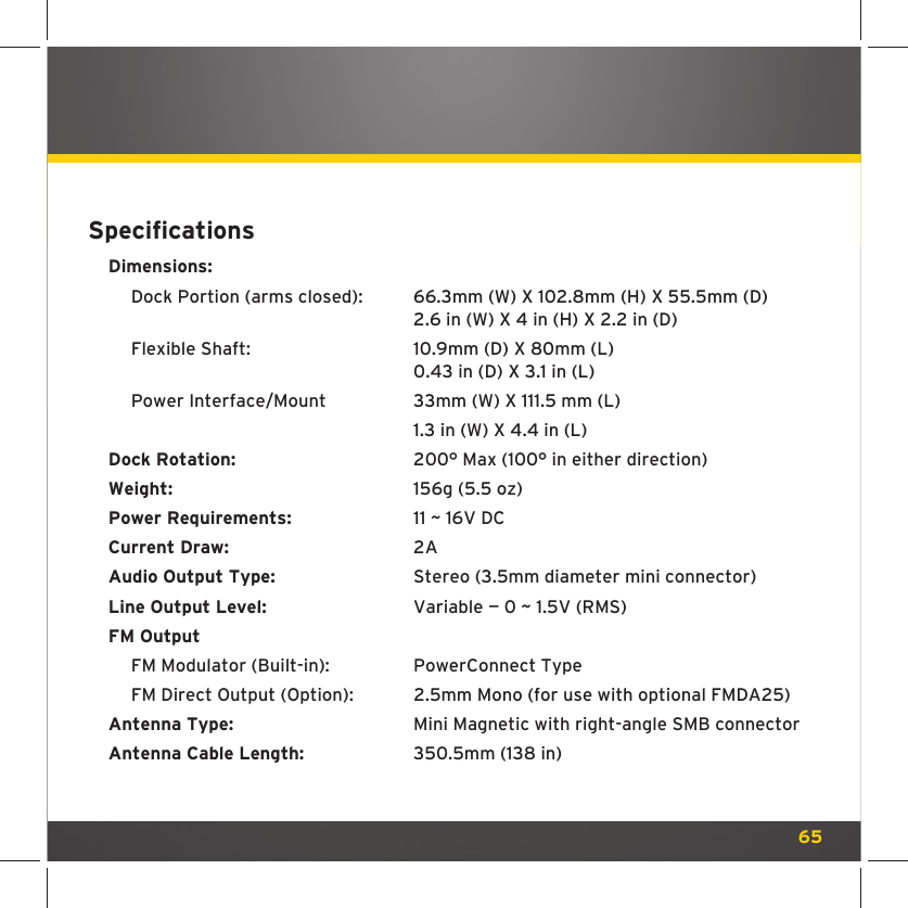 65Speciﬁ cationsDimensions:  Dock Portion (arms closed):   66.3mm (W) X 102.8mm (H) X 55.5mm (D)            2.6 in (W) X 4 in (H) X 2.2 in (D)  Flexible Shaft:    10.9mm (D) X 80mm (L)            0.43 in (D) X 3.1 in (L)  Power Interface/Mount   33mm (W) X 111.5 mm (L)             1.3 in (W) X 4.4 in (L)Dock Rotation:      200° Max (100° in either direction)Weight:    156g (5.5 oz)Power Requirements:    11 ~ 16V DCCurrent Draw:    2AAudio Output Type:    Stereo (3.5mm diameter mini connector)Line Output Level:    Variable — 0 ~ 1.5V (RMS)     FM Output  FM Modulator (Built-in):   PowerConnect Type  FM Direct Output (Option):  2.5mm Mono (for use with optional FMDA25)Antenna Type:      Mini Magnetic with right-angle SMB connectorAntenna Cable Length:    350.5mm (138 in)