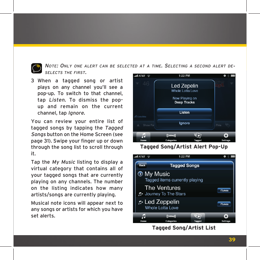 39NOTE: ONLY ONE ALERT CAN BE SELECTED AT A TIME. SELECTING A SECOND ALERT DE-SELECTS THE FIRST.3   When a tagged song or artist plays on any channel you’ll see a pop-up. To switch to that channel, tap Listen. To dismiss the pop-up and remain on the current channel, tap Ignore.You can review your entire list of tagged songs by tapping the Tagged Songs button on the Home Screen (see page 31). Swipe your finger up or down through the song list to scroll through it.Tap the My Music listing to display a virtual category that contains all of your tagged songs that are currently playing on any channels. The number on the listing indicates how many artists/songs are currently playing. Musical note icons will appear next to any songs or artists for which you have set alerts.Tagged Song/Artist Alert Pop-UpTagged Song/Artist List