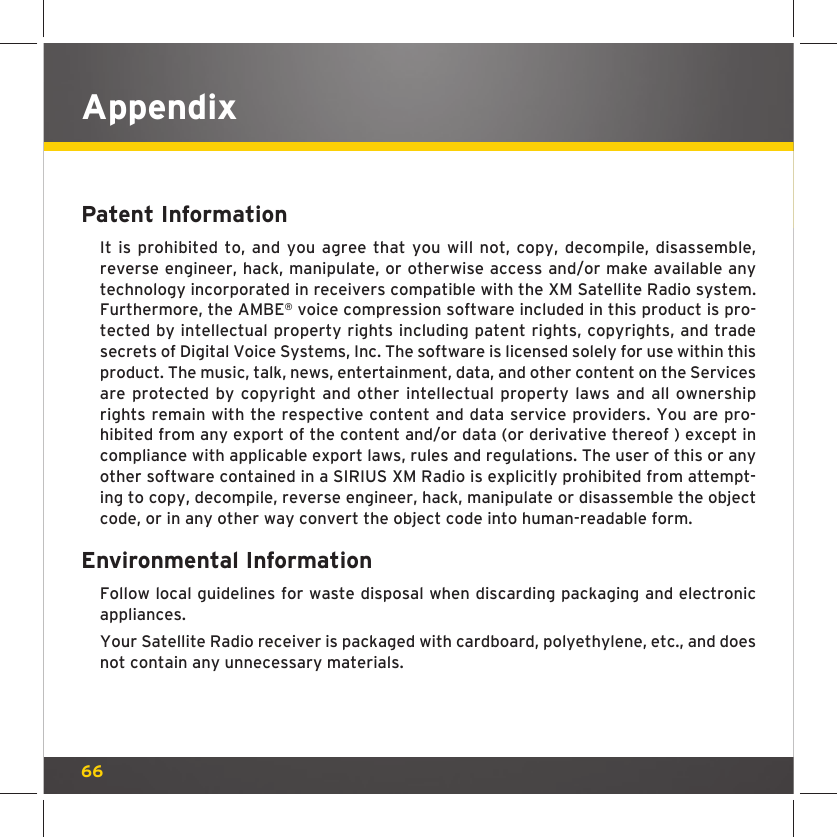 66Patent Information It is prohibited to, and you agree that you will not, copy, decompile, disassemble, reverse engineer, hack, manipulate, or otherwise access and/or make available any technology incorporated in receivers compatible with the XM Satellite Radio system. Furthermore, the AMBE® voice compression software included in this product is pro-tected by intellectual property rights including patent rights, copyrights, and trade secrets of Digital Voice Systems, Inc. The software is licensed solely for use within this product. The music, talk, news, entertainment, data, and other content on the Services are protected by copyright and other intellectual property laws and all ownership rights remain with the respective content and data service providers. You are pro-hibited from any export of the content and/or data (or derivative thereof ) except in compliance with applicable export laws, rules and regulations. The user of this or any other software contained in a SIRIUS XM Radio is explicitly prohibited from attempt-ing to copy, decompile, reverse engineer, hack, manipulate or disassemble the object code, or in any other way convert the object code into human-readable form.Environmental Information Follow local guidelines for waste disposal when discarding packaging and electronic appliances.Your Satellite Radio receiver is packaged with cardboard, polyethylene, etc., and does not contain any unnecessary materials.Appendix