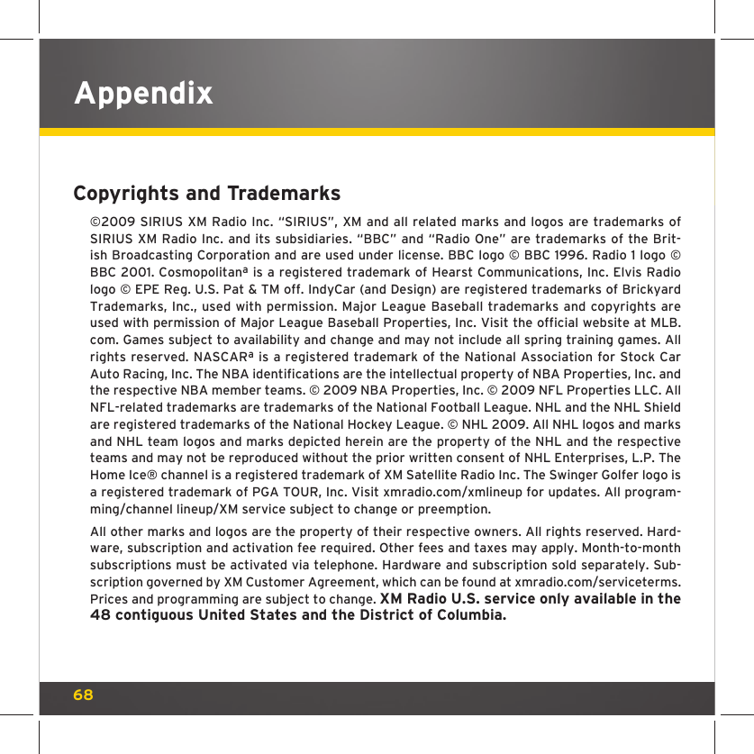 68AppendixCopyrights and Trademarks©2009 SIRIUS XM Radio Inc. “SIRIUS”, XM and all related marks and logos are trademarks of SIRIUS XM Radio Inc. and its subsidiaries. “BBC” and “Radio One” are trademarks of the Brit-ish Broadcasting Corporation and are used under license. BBC logo © BBC 1996. Radio 1 logo © BBC 2001. Cosmopolitanª is a registered trademark of Hearst Communications, Inc. Elvis Radio logo © EPE Reg. U.S. Pat &amp; TM off. IndyCar (and Design) are registered trademarks of Brickyard Trademarks, Inc., used with permission. Major League Baseball trademarks and copyrights are used with permission of Major League Baseball Properties, Inc. Visit the official website at MLB.com. Games subject to availability and change and may not include all spring training games. All rights reserved. NASCARª is a registered trademark of the National Association for Stock Car Auto Racing, Inc. The NBA identifications are the intellectual property of NBA Properties, Inc. and the respective NBA member teams. © 2009 NBA Properties, Inc. © 2009 NFL Properties LLC. All NFL-related trademarks are trademarks of the National Football League. NHL and the NHL Shield are registered trademarks of the National Hockey League. © NHL 2009. All NHL logos and marks and NHL team logos and marks depicted herein are the property of the NHL and the respective teams and may not be reproduced without the prior written consent of NHL Enterprises, L.P. The Home Ice® channel is a registered trademark of XM Satellite Radio Inc. The Swinger Golfer logo is a registered trademark of PGA TOUR, Inc. Visit xmradio.com/xmlineup for updates. All program-ming/channel lineup/XM service subject to change or preemption.All other marks and logos are the property of their respective owners. All rights reserved. Hard-ware, subscription and activation fee required. Other fees and taxes may apply. Month-to-month subscriptions must be activated via telephone. Hardware and subscription sold separately. Sub-scription governed by XM Customer Agreement, which can be found at xmradio.com/serviceterms. Prices and programming are subject to change. XM Radio U.S. service only available in the 48 contiguous United States and the District of Columbia.