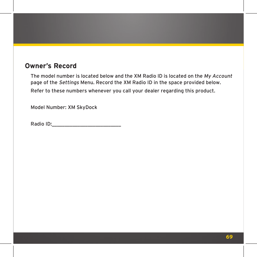 69Owner’s RecordThe model number is located below and the XM Radio ID is located on the My Account page of the Settings Menu. Record the XM Radio ID in the space provided below.Refer to these numbers whenever you call your dealer regarding this product.Model Number: XM SkyDock Radio ID:___________________________