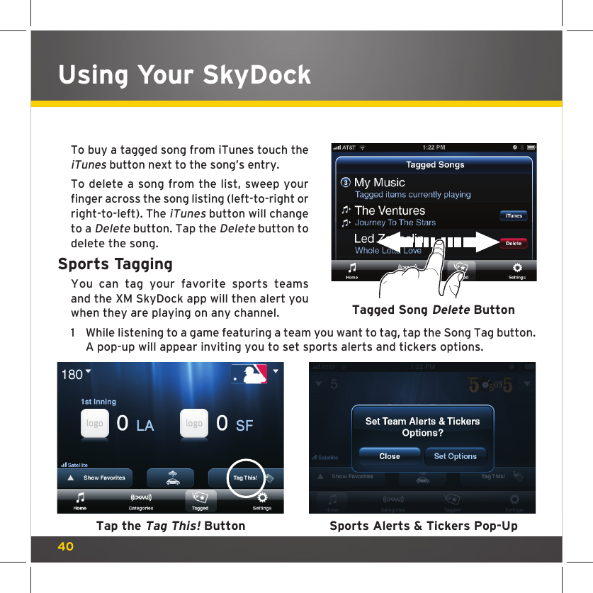 40To buy a tagged song from iTunes touch the iTunes button next to the song’s entry.To delete a song from the list, sweep your finger across the song listing (left-to-right or right-to-left). The iTunes button will change to a Delete button. Tap the Delete button to delete the song.Sports TaggingYou can tag your favorite sports teams and the XM SkyDock app will then alert you when they are playing on any channel. 1  While listening to a game featuring a team you want to tag, tap the Song Tag button. A pop-up will appear inviting you to set sports alerts and tickers options. Tagged Song Delete ButtonTap the Tag This! Button Sports Alerts &amp; Tickers Pop-UpUsing Your SkyDock