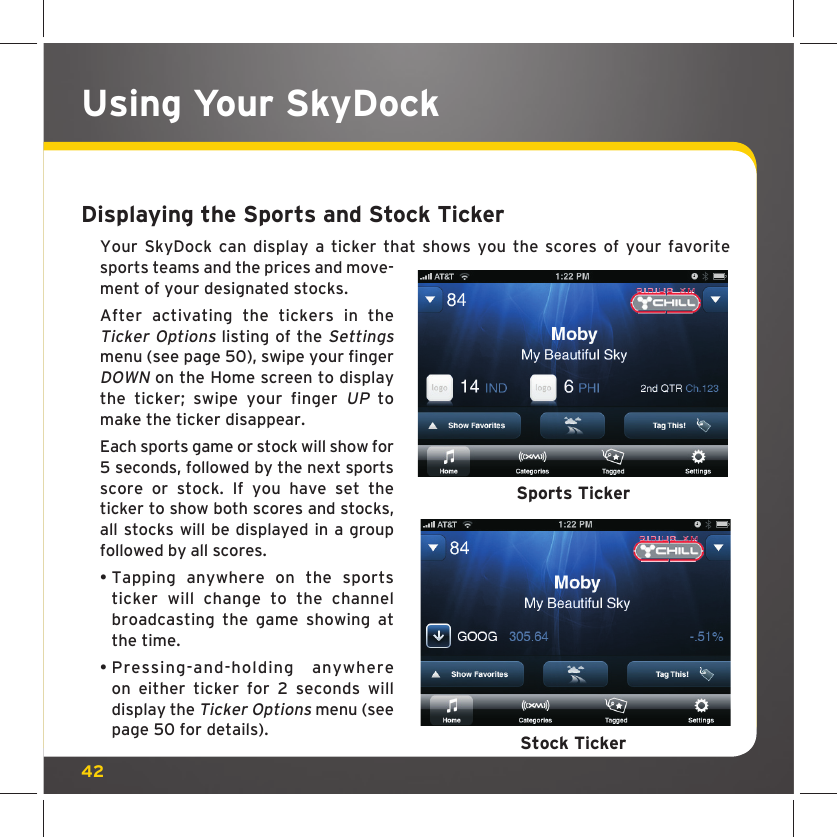 42Displaying the Sports and Stock TickerYour SkyDock can display a ticker that shows you the scores of your favorite sports teams and the prices and move-ment of your designated stocks.After activating the tickers in the Ticker Options listing of the Settings menu (see page 50), swipe your finger DOWN on the Home screen to display the ticker; swipe your finger UP to make the ticker disappear. Each sports game or stock will show for 5 seconds, followed by the next sports score or stock. If you have set the ticker to show both scores and stocks, all stocks will be displayed in a group followed by all scores. •  Tapping anywhere on the sports ticker will change to the channel broadcasting the game showing at the time.•  Pressing-and-holding anywhere on either ticker for 2 seconds will display the Ticker Options menu (see page 50 for details). Sports TickerStock TickerUsing Your SkyDock