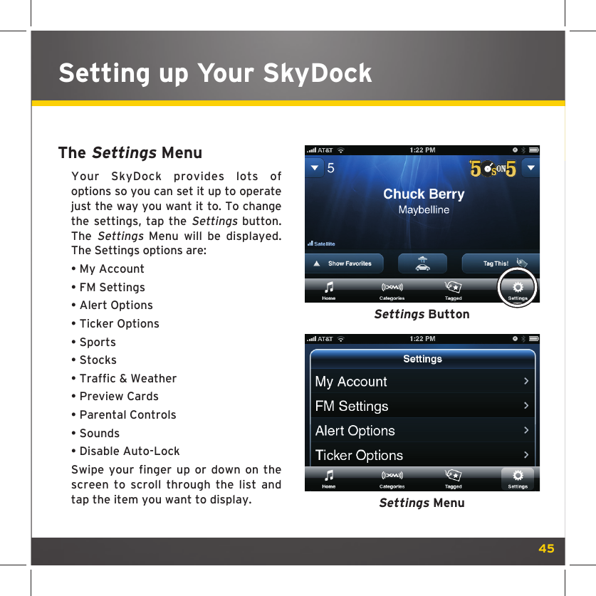 45Setting up Your SkyDockThe Settings MenuYour SkyDock provides lots of options so you can set it up to operate just the way you want it to. To change the settings, tap the Settings button. The Settings Menu will be displayed. The Settings options are:• My Account• FM Settings• Alert Options• Ticker Options• Sports• Stocks• Traffic &amp; Weather• Preview Cards• Parental Controls• Sounds• Disable Auto-LockSwipe your finger up or down on the screen to scroll through the list and tap the item you want to display.Settings ButtonSettings Menu